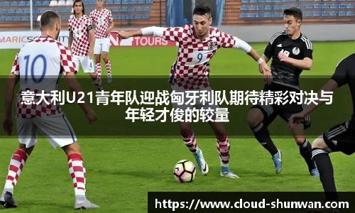 意大利U21青年队迎战匈牙利队期待精彩对决与年轻才俊的较量